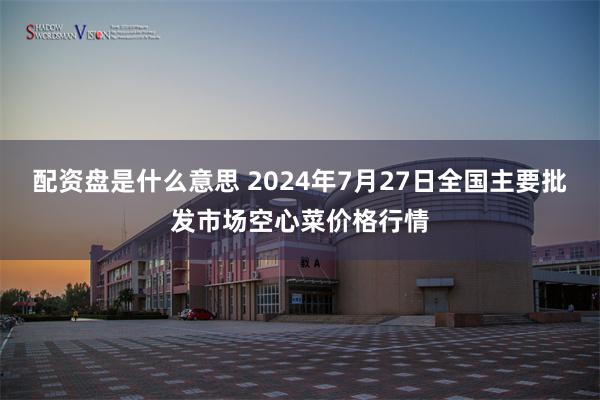 配资盘是什么意思 2024年7月27日全国主要批发市场空心菜价格行情