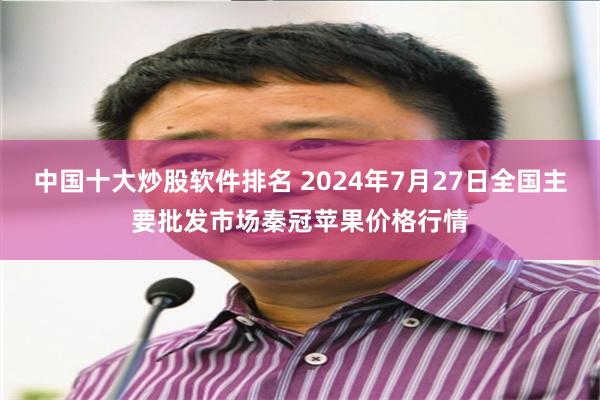 中国十大炒股软件排名 2024年7月27日全国主要批发市场秦冠苹果价格行情