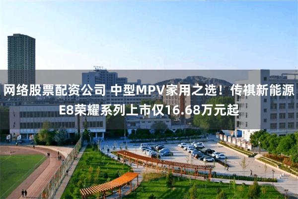 网络股票配资公司 中型MPV家用之选！传祺新能源E8荣耀系列上市仅16.68万元起