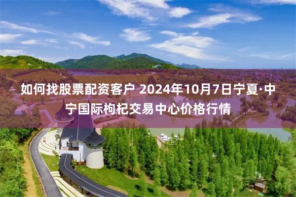 如何找股票配资客户 2024年10月7日宁夏·中宁国际枸杞交易中心价格行情