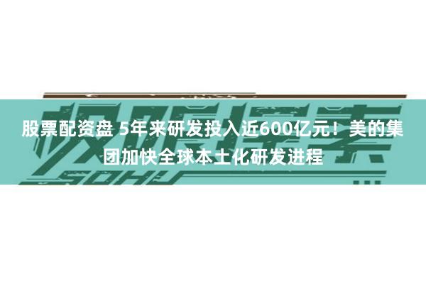 股票配资盘 5年来研发投入近600亿元！美的集团加快全球本土化研发进程