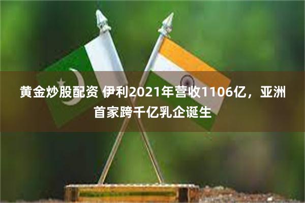 黄金炒股配资 伊利2021年营收1106亿，亚洲首家跨千亿乳企诞生