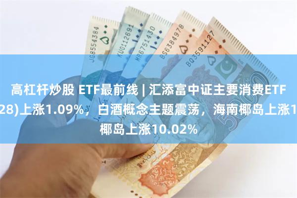 高杠杆炒股 ETF最前线 | 汇添富中证主要消费ETF(159928)上涨1.09%，白酒概念主题震荡，海南椰岛上涨10.02%