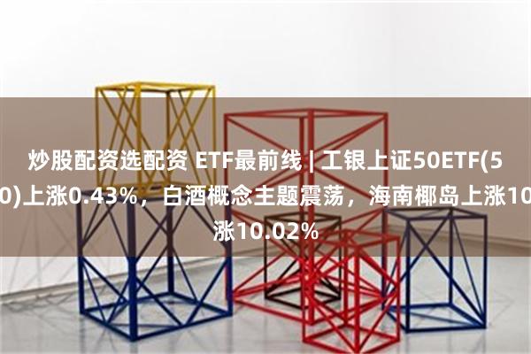 炒股配资选配资 ETF最前线 | 工银上证50ETF(510850)上涨0.43%，白酒概念主题震荡，海南椰岛上涨10.02%