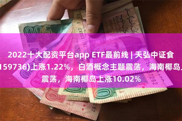 2022十大配资平台app ETF最前线 | 天弘中证食品饮料ETF(159736)上涨1.22%，白酒概念主题震荡，海南椰岛上涨10.02%