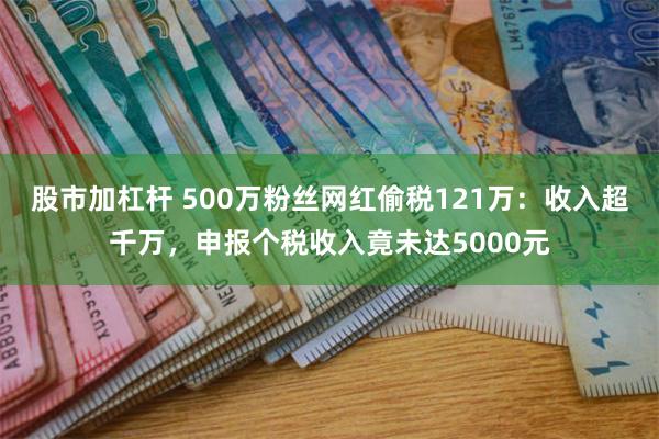 股市加杠杆 500万粉丝网红偷税121万：收入超千万，申报个税收入竟未达5000元