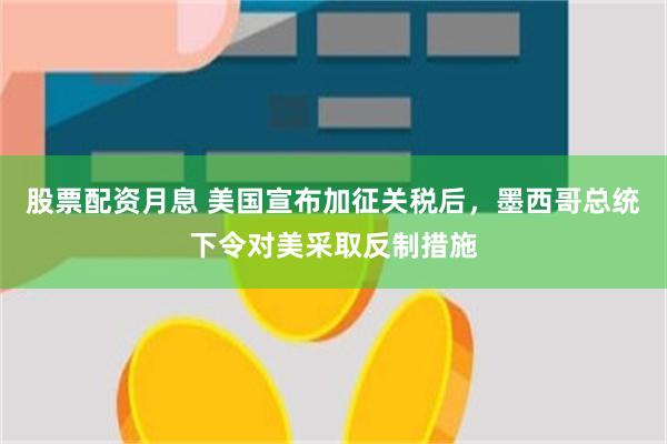 股票配资月息 美国宣布加征关税后，墨西哥总统下令对美采取反制措施