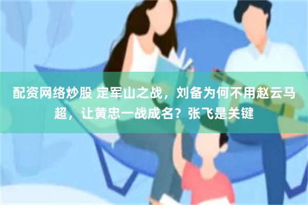 配资网络炒股 定军山之战，刘备为何不用赵云马超，让黄忠一战成名？张飞是关键