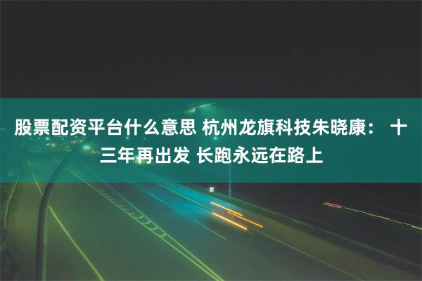 股票配资平台什么意思 杭州龙旗科技朱晓康： 十三年再出发 长跑永远在路上