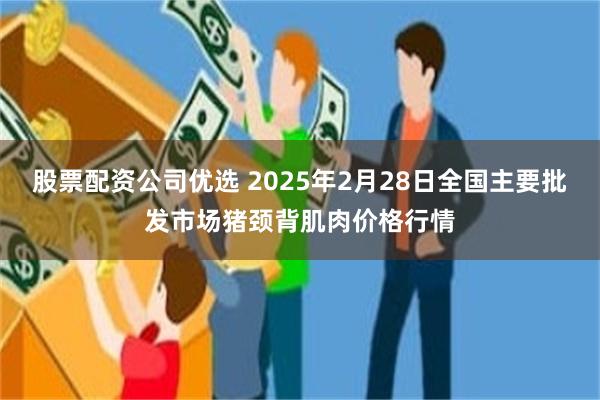 股票配资公司优选 2025年2月28日全国主要批发市场猪颈背肌肉价格行情