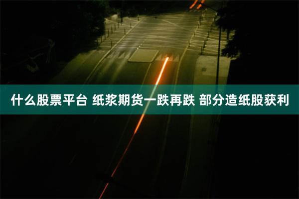 什么股票平台 纸浆期货一跌再跌 部分造纸股获利