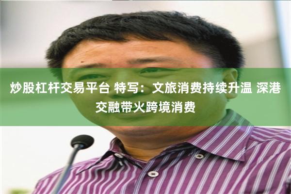 炒股杠杆交易平台 特写：文旅消费持续升温 深港交融带火跨境消费